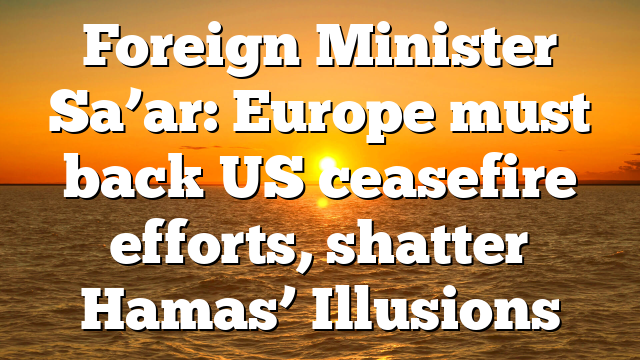 Foreign Minister Sa’ar: Europe must back US ceasefire efforts, shatter Hamas’ Illusions
