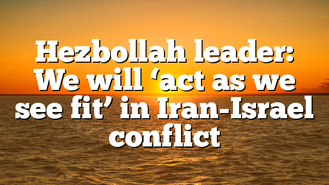 Hezbollah leader: We will ‘act as we see fit’ in Iran-Israel conflict