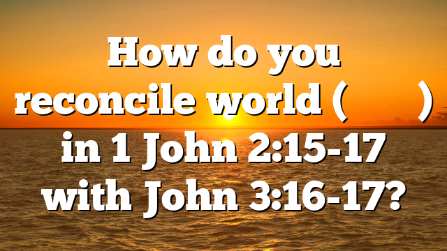 How do you reconcile world (κόσμος) in 1 John 2:15-17 with John 3:16-17?