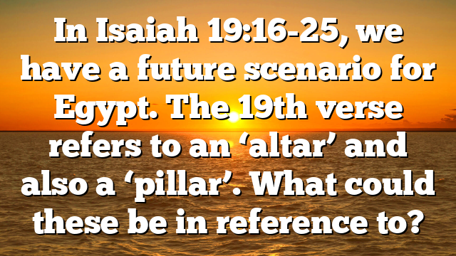 In Isaiah 19:16-25, we have a future scenario for Egypt. The 19th verse refers to an ‘altar’ and also a ‘pillar’. What could these be in reference to?