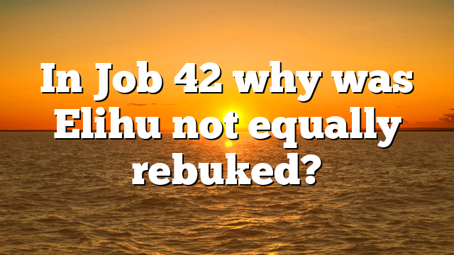 In Job 42 why was Elihu not equally rebuked?