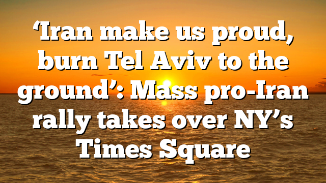 ‘Iran make us proud, burn Tel Aviv to the ground’: Mass pro-Iran rally takes over NY’s Times Square
