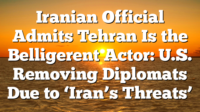 Iranian Official Admits Tehran Is the Belligerent Actor: U.S. Removing Diplomats Due to ‘Iran’s Threats’
