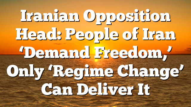 Iranian Opposition Head: People of Iran ‘Demand Freedom,’ Only ‘Regime Change’ Can Deliver It