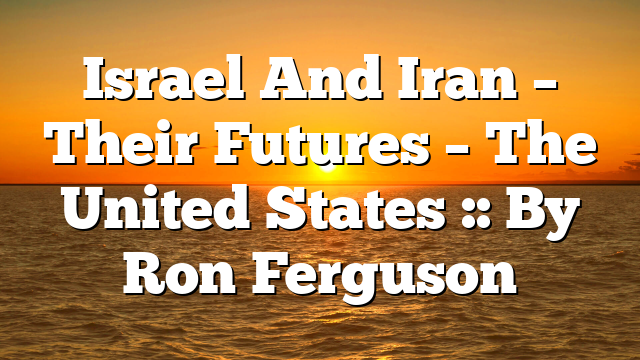 Israel And Iran – Their Futures – The United States :: By Ron Ferguson