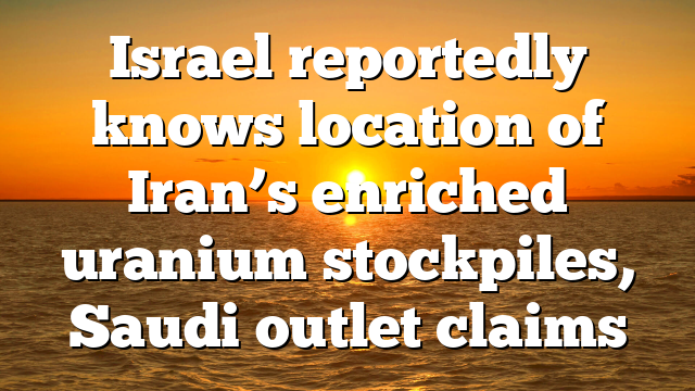 Israel reportedly knows location of Iran’s enriched uranium stockpiles, Saudi outlet claims