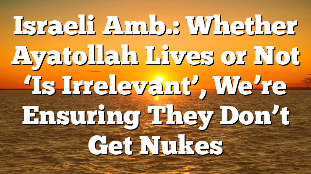 Israeli Amb.: Whether Ayatollah Lives or Not ‘Is Irrelevant’, We’re Ensuring They Don’t Get Nukes