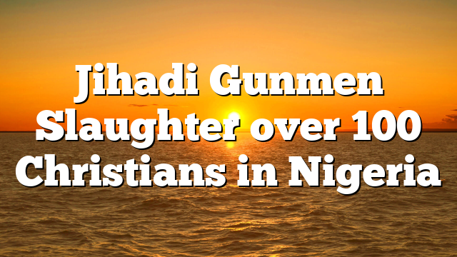 Jihadi Gunmen Slaughter over 100 Christians in Nigeria