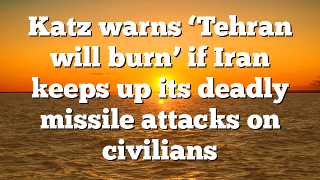 Katz warns ‘Tehran will burn’ if Iran keeps up its deadly missile attacks on civilians