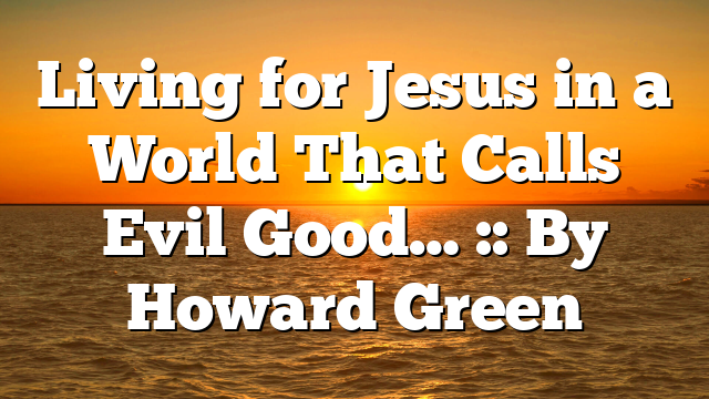 Living for Jesus in a World That Calls Evil Good… :: By Howard Green