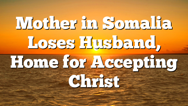 Mother in Somalia Loses Husband, Home for Accepting Christ