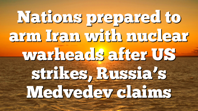 Nations prepared to arm Iran with nuclear warheads after US strikes, Russia’s Medvedev claims