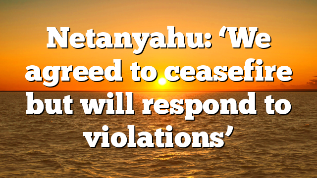 Netanyahu: ‘We agreed to ceasefire but will respond to violations’