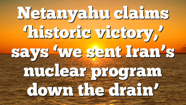 Netanyahu claims ‘historic victory,’ says ‘we sent Iran’s nuclear program down the drain’