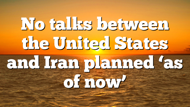 No talks between the United States and Iran planned ‘as of now’