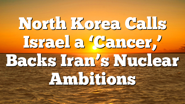 North Korea Calls Israel a ‘Cancer,’ Backs Iran’s Nuclear Ambitions