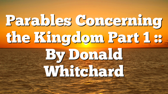 Parables Concerning the Kingdom Part 1 :: By Donald Whitchard