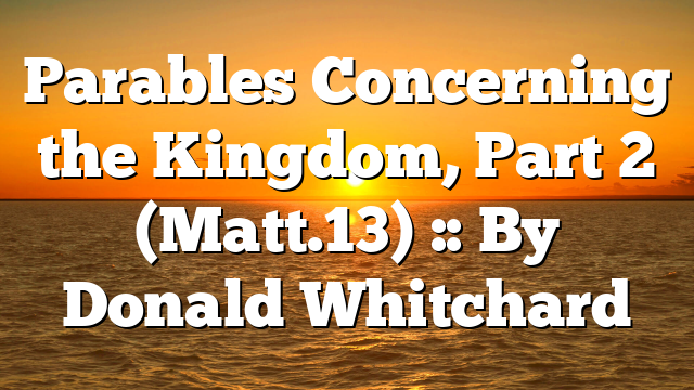 Parables Concerning the Kingdom, Part 2 (Matt.13) :: By Donald Whitchard