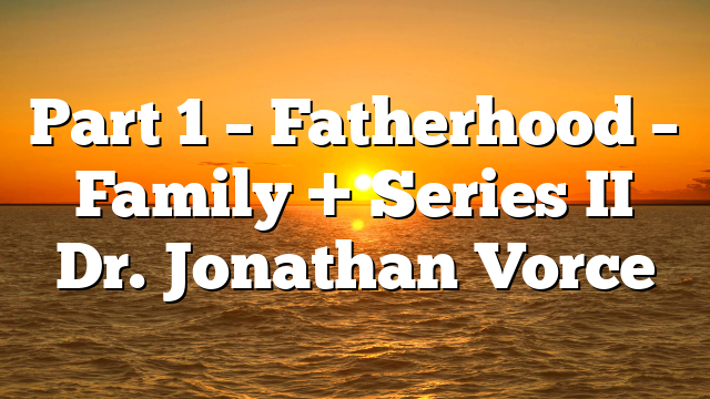 Part 1 – Fatherhood – Family + Series II Dr. Jonathan Vorce