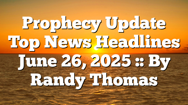 Prophecy Update Top News Headlines June 26, 2025 :: By Randy Thomas