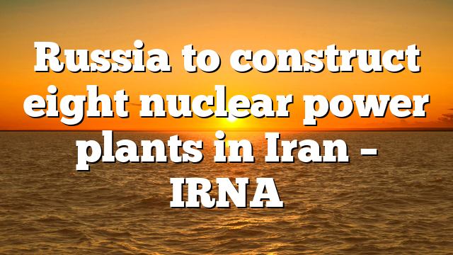 Russia to construct eight nuclear power plants in Iran – IRNA