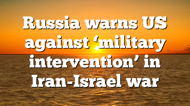 Russia warns US against ‘military intervention’ in Iran-Israel war