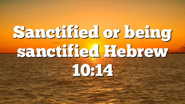 Sanctified or being sanctified Hebrew 10:14