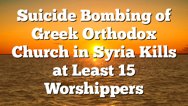 Suicide Bombing of Greek Orthodox Church in Syria Kills at Least 15 Worshippers