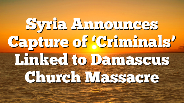 Syria Announces Capture of ‘Criminals’ Linked to Damascus Church Massacre