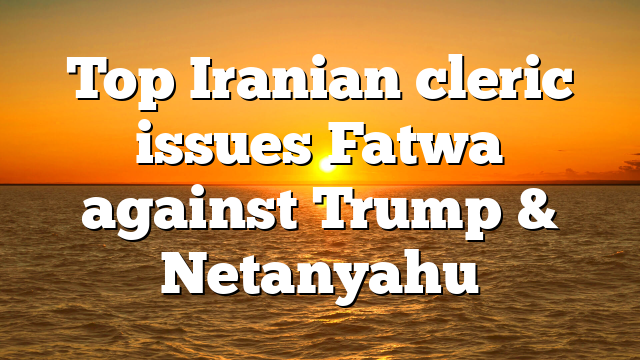 Top Iranian cleric issues Fatwa against Trump & Netanyahu