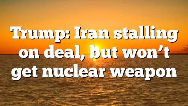 Trump: Iran stalling on deal, but won’t get nuclear weapon