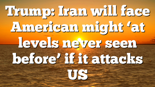 Trump: Iran will face American might ‘at levels never seen before’ if it attacks US