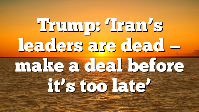 Trump: ‘Iran’s leaders are dead — make a deal before it’s too late’