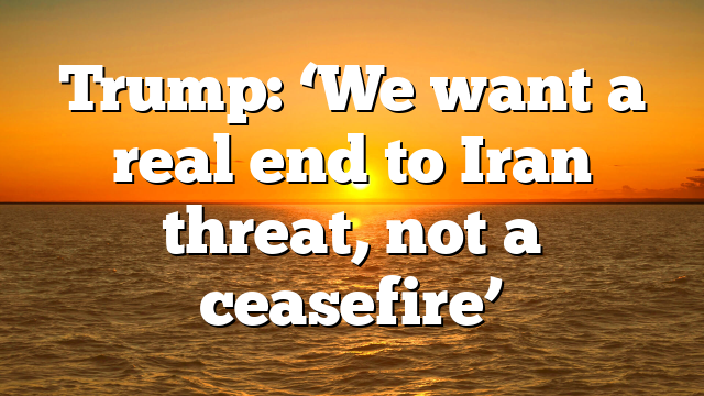 Trump: ‘We want a real end to Iran threat, not a ceasefire’