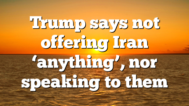 Trump says not offering Iran ‘anything’, nor speaking to them