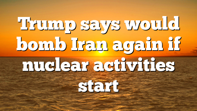 Trump says would bomb Iran again if nuclear activities start