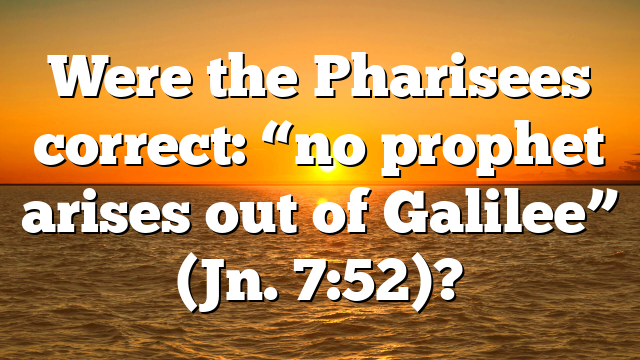 Were the Pharisees correct: “no prophet arises out of Galilee” (Jn. 7:52)?
