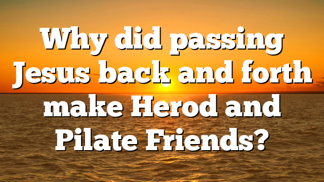 Why did passing Jesus back and forth make Herod and Pilate Friends?
