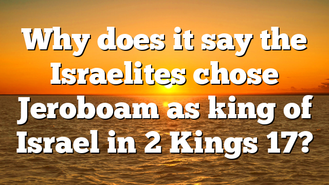Why does it say the Israelites chose Jeroboam as king of Israel in 2 Kings 17?