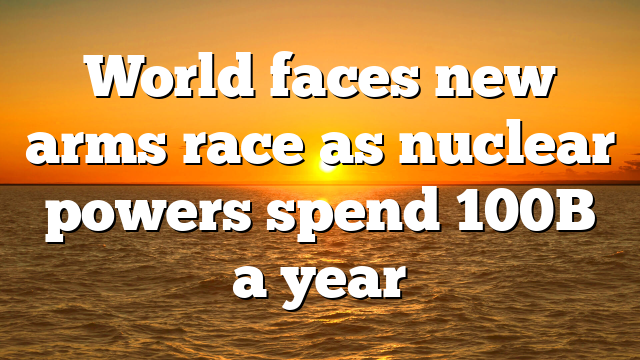 World faces new arms race as nuclear powers spend 100B a year