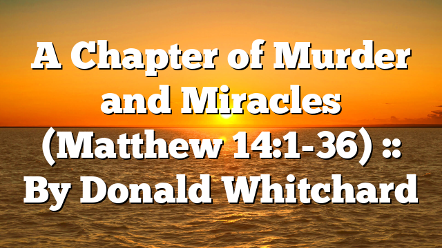 A Chapter of Murder and Miracles (Matthew 14:1-36) :: By Donald Whitchard