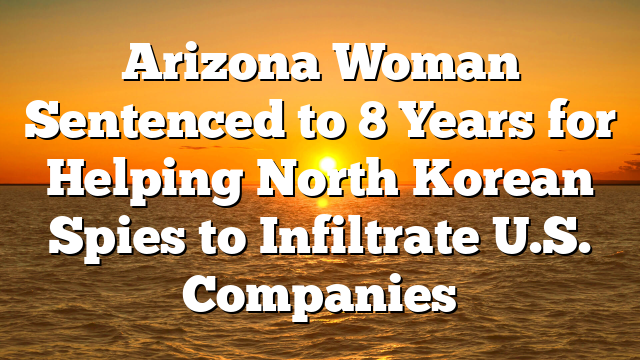 Arizona Woman Sentenced to 8 Years for Helping North Korean Spies to Infiltrate U.S. Companies
