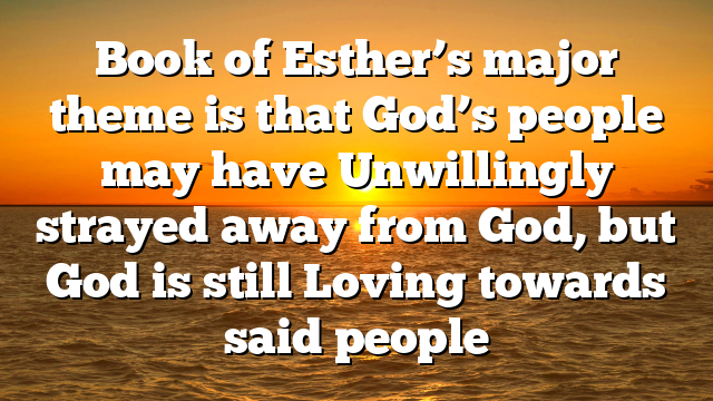 Book of Esther’s major theme is that God’s people may have Unwillingly strayed away from God, but God is still Loving towards said people