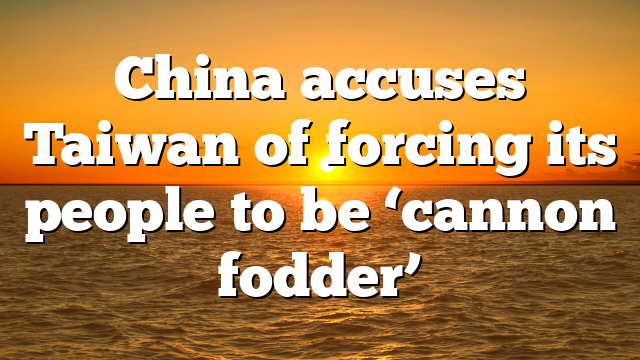 China accuses Taiwan of forcing its people to be ‘cannon fodder’