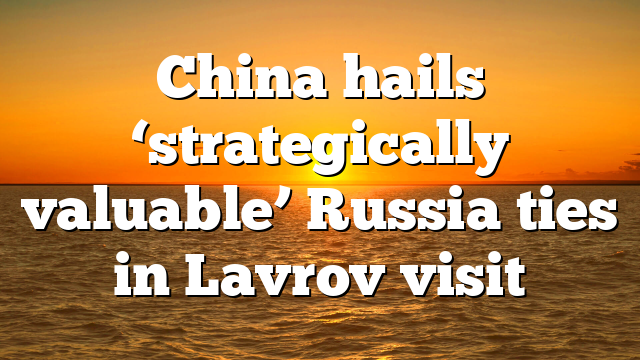 China hails ‘strategically valuable’ Russia ties in Lavrov visit