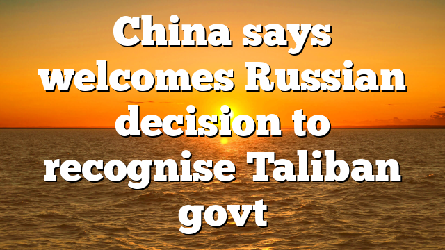 China says welcomes Russian decision to recognise Taliban govt