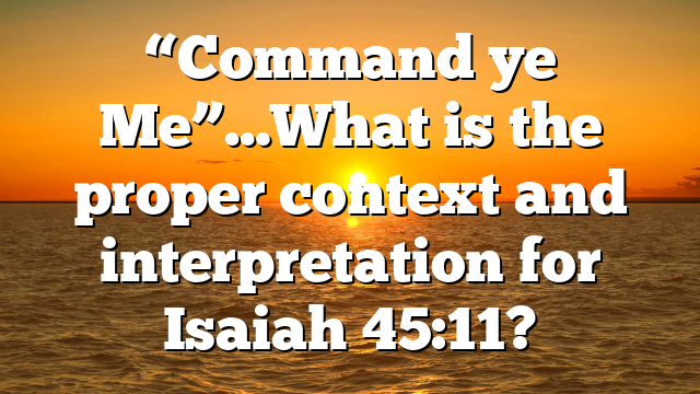 “Command ye Me”…What is the proper context and interpretation for Isaiah 45:11?