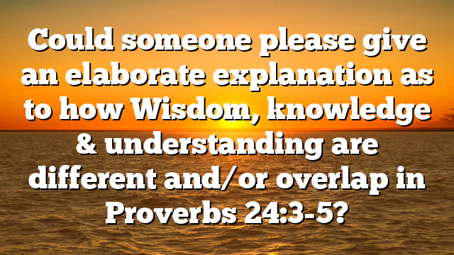 Could someone please give an elaborate explanation as to how Wisdom, knowledge & understanding are different and/or overlap in Proverbs 24:3-5?