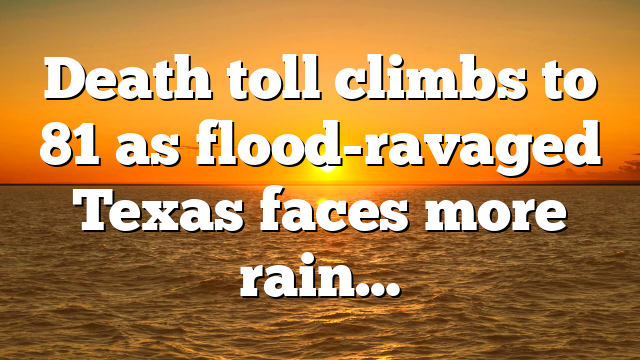 Death toll climbs to 81 as flood-ravaged Texas faces more rain…