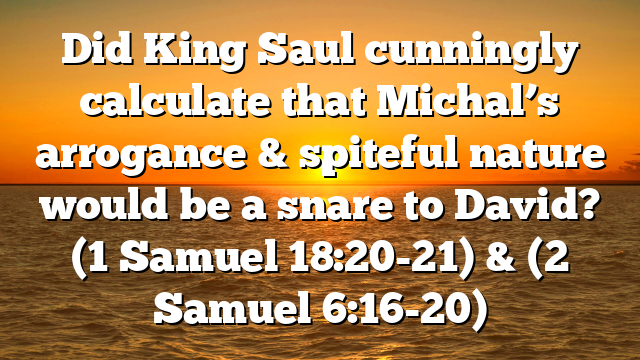 Did King Saul cunningly calculate that Michal’s arrogance & spiteful nature would be a snare to David? (1 Samuel 18:20-21) & (2 Samuel 6:16-20)